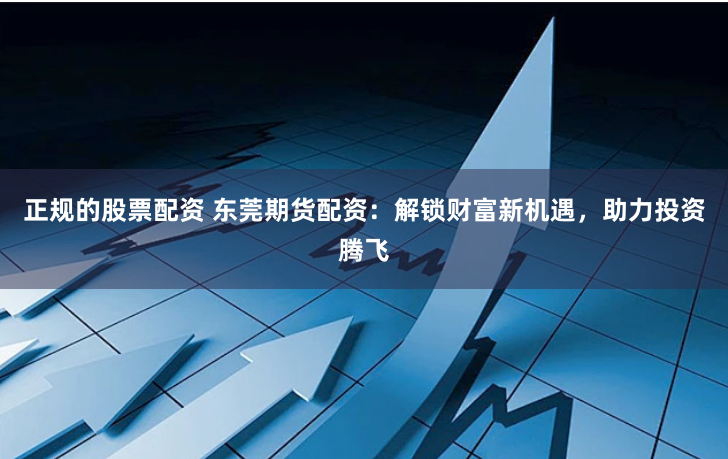 正規的股票配資 東莞期貨配資：解鎖財富新機遇，助力投資騰飛