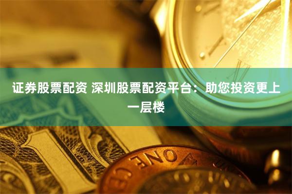 證券股票配資 深圳股票配資平臺：助您投資更上一層樓