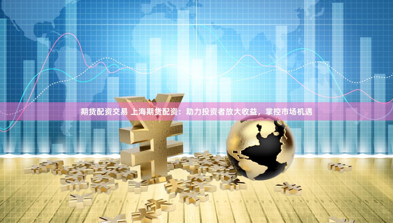期貨配資交易 上海期貨配資：助力投資者放大收益，掌控市場機遇