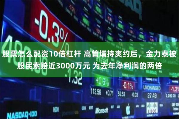 股票怎么配資10倍杠桿 高管增持爽約后，金力泰被股民索賠近3000萬元 為去年凈利潤的兩倍