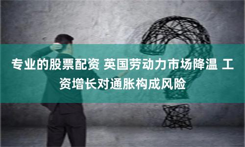 專業的股票配資 英國勞動力市場降溫 工資增長對通脹構成風險