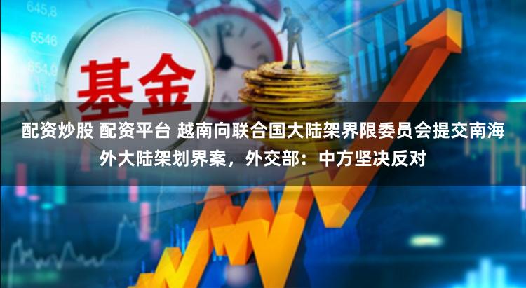 配資炒股 配資平臺 越南向聯合國大陸架界限委員會提交南海外大陸架劃界案，外交部：中方堅決反對