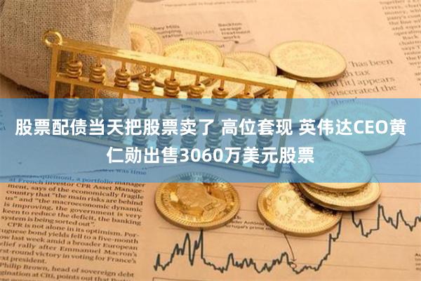 股票配債當天把股票賣了 高位套現 英偉達CEO黃仁勛出售3060萬美元股票
