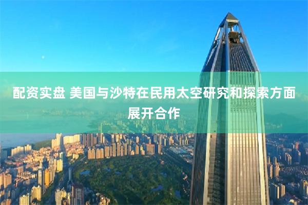 配資實盤 美國與沙特在民用太空研究和探索方面展開合作