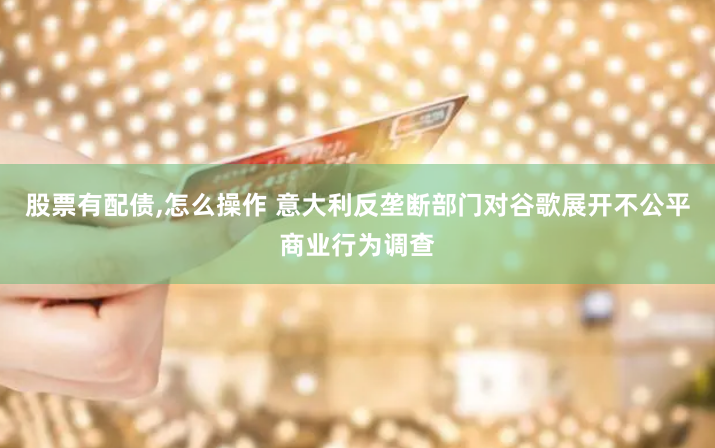 股票有配債,怎么操作 意大利反壟斷部門對谷歌展開不公平商業行為調查