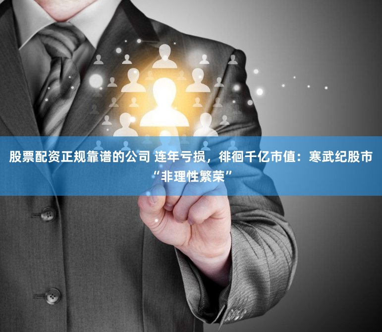 股票配資正規靠譜的公司 連年虧損，徘徊千億市值：寒武紀股市“非理性繁榮”