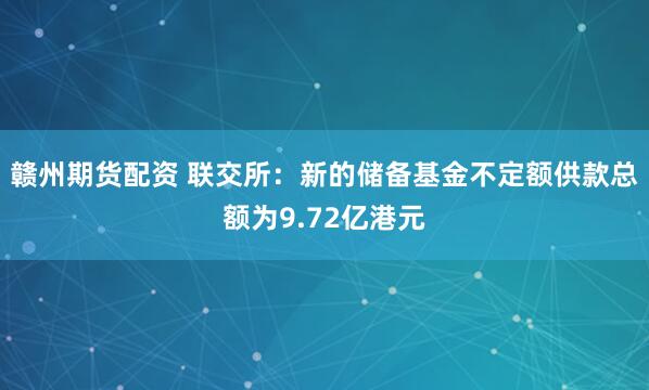 贛州期貨配資 聯(lián)交所：新的儲(chǔ)備基金不定額供款總額為9.72億港元