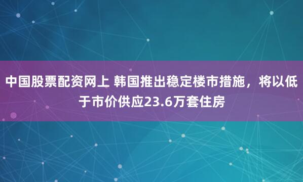 中國股票配資網上 韓國推出穩定樓市措施，將以低于市價供應23.6萬套住房