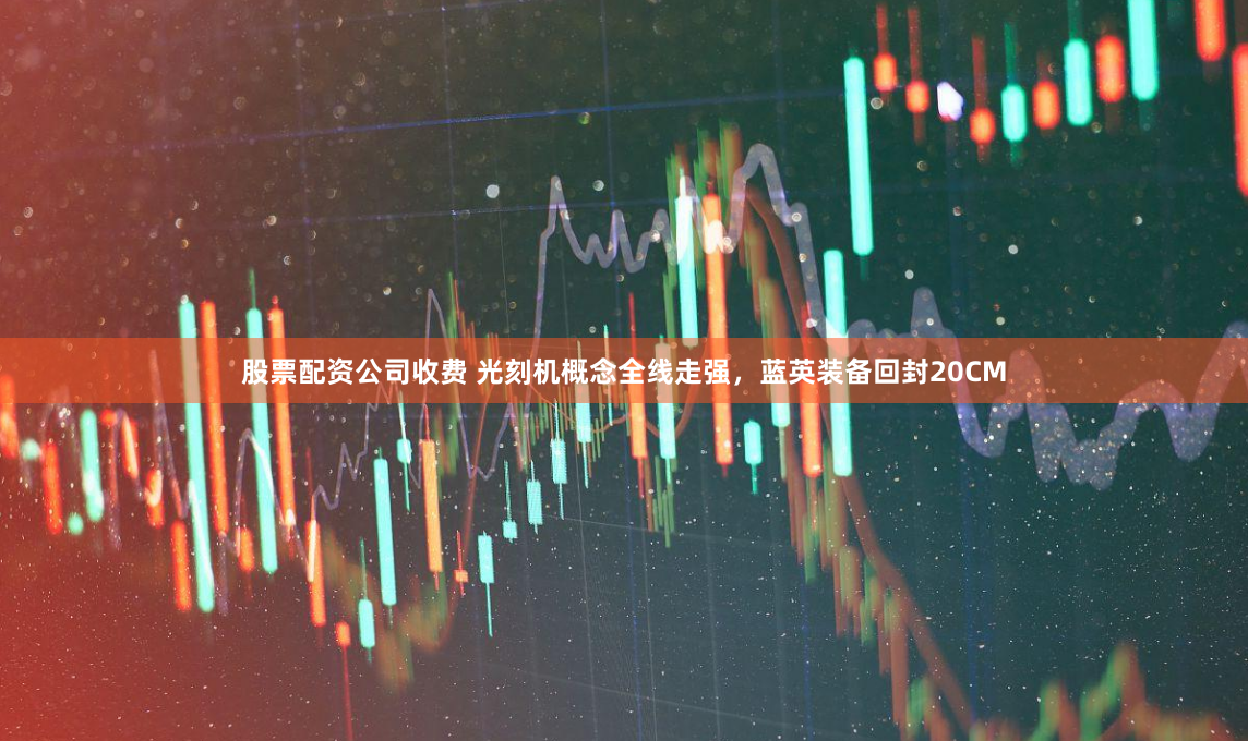 股票配資公司收費 光刻機概念全線走強，藍英裝備回封20CM