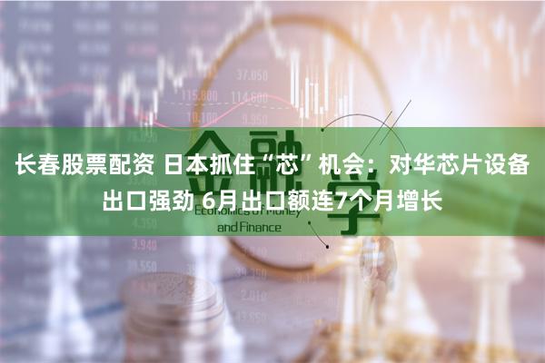 長春股票配資 日本抓住“芯”機會：對華芯片設備出口強勁 6月出口額連7個月增長