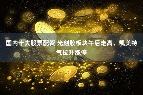 國內(nèi)十大股票配資 光刻膠板塊午后走高，凱美特氣拉升漲停