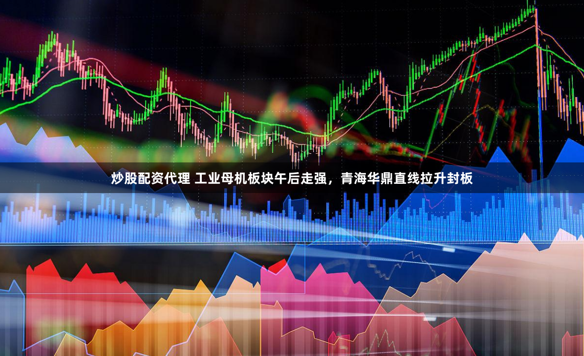 炒股配資代理 工業母機板塊午后走強，青海華鼎直線拉升封板