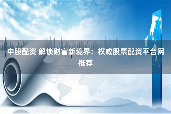 中股配資 解鎖財富新境界：權威股票配資平臺網推薦