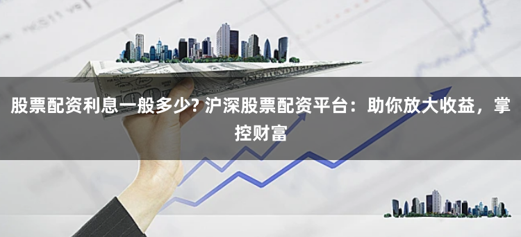股票配資利息一般多少? 滬深股票配資平臺：助你放大收益，掌控財富